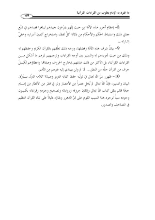 ما انفرد به الإمام يعقوب من القراءات القرآنية 65 
وّلما كانت الحال كذلك فقد تشعبت أقوال العلماء وتفرقت تفرقًا واسعًا، ك ّ ل ذلك 
بين ما له اعتبار لق  وة ح  جته، وآخر ليس له اعتبار لبعده وسذاجته. 
:( ولع ّ ل أقوى الأقوال في معنى هذه الأحرف قولان مشهوران وهما ( 1 
الأول: أنها سبع لغات من لغات العرب المشهورة، وقد ذهب إلى هذا القول جمهور 
أهل الفقه والحديث، منهم الإمام أبو عبيد القاسم بن س ّ لام وسفيان وابن وهب وأحمد بـن 
يحي والطبري والطحاوي وغيرهم، لكن على خلاف بينهم في كون تلك اللغات متفرقًة في 
القرآن الكريم أو مجتمعًة في كلمة واحدة، وفي حرف واحد، وفي بقاء تلك اللغات كّلها في 
القرآن الكريم أو أنها نسخت، ولم يبق منها إ ّ لا لغة قريش. 
الثاني: ما ذهب إليه الكثير من العلماء والقراء أ ّ ن المراد بالأحرف، الأوجه القرائيـة 
التي يقع ا التغاير والاختلاف في الكلمات القرآنية، وقد اتفقوا على أنها سـبعة لكـنهم 
اختلفوا في تعيينها وحصرها، و  ممن ذهب إلى هذا القول ابن قتيبة والرازي وابـن الجـزري 
وغيرهم – رحمهم الله -. 
الفرع الثاني: علاقة الحديث بالقراءات السبعة 
من الناس من ظ  ن أ ّ ن الأحرف السبعة هي القراءات السبعة التي س ّ طرها ابن مجاهـد 
وظ  ن جماعة  ممن لا خبرة له بأصول هذا »:- في كتابه  السبعة ، قال أبو شامة – رحمه الله 
بقوله: ( أنزل القرآن على  العلم، أ ّ ن قراءة هؤلاء الأئ  مة السبعة، هي التي عبر عنها النبي 
سبعة أحرف ) ( 2)، فقراءة ك ّ ل واحد من هؤلاء حرف من تلك الأحرف، وقد أخطأ م ـن 
.( نسب إلى ابن مجاهد أنه قال ذلك ( 3 
لا نزاع بين العلماء المعتبرين أ ّ ن الأحرف السـبعة » :- وقال ابن تيمية – رحمه الله 
.(4) « أ ّ ن القرآن ُأنزل عليها ليست هي قراءات القراء السبعة المشـهور ة  التي ذكر النبي 
وأما أ ّ ن هذه القراءات السبع التي حواها  التيسير  » :- وقال أبو حيان – رحمه الله تعالى 
.87- 1) المرجع السابق، ص 86 ) 
. 2) سبق تخريجه: ص 27 ) 
. 3) المرشد الوجيز، ص 117 ) 
. 4) مجموع الفتاوي، ج 13 ، ص 31 ) 
 