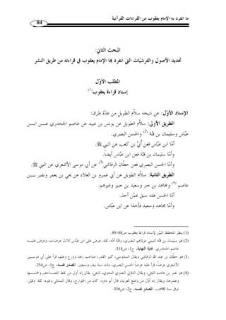 ما انفرد به الإمام يعقوب من القراءات القرآنية 73 
وكان يقر  ئ الناس علانيًة بحرفه بالبصرة في أيام ابن عيينة، وابن المبـارك، ويحـي 
الق ّ طان، وابن مهدي، والقاضي أبي يوسف، ومح  مد بن الحسن، ويحي اليزيـدي، و  سـلي م 
(  سليم بن عيسى بن سليم بن عامر المقرئ المتوفى سنة 188 هـ)، والشافعي، ويزيد بـن 
هارون، وعدد كثير من أئ  مة الدين، ولم يبلغ أ ّ ن أحدًا من القراء ولا الفقهاء ولا الص ـلحاء 
ولا النحاة ولا الخلفاء كالرشيد والأمين والمأمون أنكر قراءَته ولا منعوه منها أصـ ً لا، ولـو 
أنكر أح  د عليه لنقل لاشتهر، بل مدحها غ  ير واحد وأقرأ ا أصحابه بالعراق، واستمر إمام 
جامع البصرة بقراءا في المحراب سنين متطاولًة فما أنكر عليه مسلم، بـل تلّقاهـا الن ـاس 
بالقبول، ولقد عومل حمزُة – مع جلالته – بالإنكار عليه في قراءته من جماعة من الكبار ولم 
 يجِر مث ُ ل ذلك للحضرم  ي أبدًا، حتى نشأ طائفٌة متأ  خرون لم يألفوها ولا عرفوها فأنكروها، 
.(1) « ومن جهل شيئًا عاداه. ح  جتهم في ذلك أنها لم تصل إليهم متواترًة 
اتصلت بخلق كثير متواترة، وليس من شرط التواتر أ ْ ن يصل إلى ك ّ ل » : قال الذهبي 
الأمة، فعند القراء أشياءُ متواترة دون غيرهم، وعند الفقهاء مسائ ُ ل متواترة عن أئ  متـهم لا 
يدريها القراء، وعند المح  دثين أحادي ُ ث متواترة قد لا يكون سمعها الفقهاء، أو أفـادم ظنـ ًا 
فقط، وعند النحاة مسائ ُ ل قطعيٌة وكذلك اللغويون، وليس من  ج ِ ه َ ل علمًا ح  جًة على مـ  ن 
 عل  مه. 
ّ ثم قال: فكثير من القراءات ت  دعون تواترها وبالجهد على أ ْ ن تقدروا على غير الآحاد 
فيها، ونحن نقول: نتلو ا وإ ْ ن كانت لا تعرف إ ّ لا عن واح  د لكوا تلّقيت بالقبول فأفادت 
العل  م وهذا واق  ع في حروف كثيرة وقراءات عديدة. 
وأ  و ُ ل من ادعى أ ّ ن حرف يعقوب من الشاذِّ أبو عمرو الداني وخالفه في ذلك أئ  مة، 
.(2) « وصار - في الجملة - في المسألة خلاف حادث 
. 1) سير أعلام النبلاء، ج 10 ، ص 169 ) 
. 2) المصدر نفسه، ج 10 ، ص 171 ) 
 