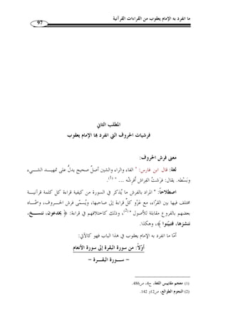 ما انفرد به الإمام يعقوب من القراءات القرآنية 
86 
الطريق الثانية: عن شعيب بن الحبحاب ( 1) عن أبي العالية. 
الإسناد الرابع: عن شيخه أبي الأشهب العطاردي، عن أبي رجاء عمران بن ملحان ( 2)، عن 
.  أبي موسى الأشعري، عن النبي 
الإسناد الخامس: قيل أخذ عن أبي عمرو بن العلاء مباشرة. 
و  رويت قراءة يعقوب من طريقين عنه، طريق رويس وطريق ر  وح. والطرق عنهما 
كالآتي: 
الطريق الأولى: طريق مح  مد بن هارون الت  مار، عن رويس من أربعة طـر ق: عـن 
النخاس ( 3)، وأبي الطيب ( 4)، ومح  مد بن مقسم، والجوهري، أربعتهم عن الت  مار عنه. 
الطريق الثانية: طريق ابن وهب عن ر  وح من أربعة طرق: عن ابن خشنام ( 5)، وابن 
1) هو شعيب بن الحبحاب الأزدي، أبو صالح البصري، تابعي ثقة، عرض على أبي العالية الرياحي ، وروى القراءة ) 
. عنه مهدي بن ميمون أحد شيوخ يعقوب، مات سنة 130 هـ. المصدر السابق، ج 1، ص 327 
2) هو عمران بن تيم، ويقال ابن ملحان، أبو رجاء العطاردي البصري التابعي الكبير، ولد قبل الهجرة بإحدى عشرة ) 
ولم يره، وعرض القرآن على ابن عباس وتلّقنه مـن أبي موسـى  سنة، وكان مخضرمًا، أسلم في حياة النبي 
الأشعري، ولقي أبا بكر الص  ديق، وح  دث عمن عمر وغيره من الصحابة رضي الله عنهم، روى عنه القراءة أبا 
. الأشهب العطاردي، مات سنة 105 هـ. المصدر السابق، ج 1، ص 604 
3) هو عبد الله بن سليمان أبو القاسم البغدادي المعروف بالنخاس، مقرئ مشهور ماهر متص  در، أخذ القراءة عرضًا ) 
عن مح  مد بن هارون الت  مار صاحب رويس، روى القراءة عنه عرضًا مح  مد بن الحسين الكارزيني، وروى عنـه 
. شيخه ابن مجاهد، توفي سنة 368 هـ. المصدر السابق،ج 1، ص 414 
4) هو مح  مد بن أحمد بن يوسف بن جعفر أبو الطيب البغدادي غلام بن شنبوذ، مقرئ ر  حال عارف مشهور، روى ) 
القراءة عرضاً عن أستاذه أبي الحسن مح  مد بن أحمد بن شنبوذ وإدريس بن عبد الكريم الح  داد ...، قرأ عليـه 
مح  مد بن جعفر المغازلي وعلي بن مح  مد بن عبد الله الزاهد وأحمد بن عبد الله بن إسحاق... توفي سـنة بضـع 
. وخمسين وثلثمائة. المصدر السابق، ج 2، ص 92 
5) هو علي بن مح  مد بن إبراهيم بن جعفر بن يعقوب بن خشنام المالكي أبو الحسن البصري الد ّ لال، شيخ مشـهور ) 
خير زاهد صالح عدل، عرض على أبي العباس مح  مد بن يعقوب المع  دل وأبي بكر مح  مد بن موسى الزينبي، قـرأ 
عليه محمد بن الحسين الكارزيني وطاهر بن غلبون وغيرهما، كان الغالب عليه الزهد، توفي بالبصرة سنة 77 هـ. 
.563- المصدر السابق، ج 1، ص 562 
 