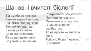 Шановні вчителі біології 
Від амеби до людини, 
Вивчим нерви і клітини, 
Рід, сім'ю, родину, клас, 
Біологи мучать нас. 
Еволюція життя — 
Ця наука не проста, 
Та цікаво щохвилини, 
Бо уроки — то новини. 
Розкривають нам секрети 
Про тварин планети. 
Може вам всім здатись 
В наших знаннях 
розібратись, 
То не просто — вчитель 
знає, 
Той, хто біології навчає. 
Зі святом! 
 