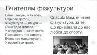 Вчителям фізкультури 
Бігай швидко, м’яч лови, 
Стрибай догори, 
Фізкультура — на ура — 
Дуже рада дітвора. 
У спортзал — як на свято 
Поспішають так завзято. 
Вчать нас марширувати, 
У веселі ігри грати. 
Спасибі Вам, вчителі 
фізкультури, за те, 
що прививали до нас 
любов до спорту. 
 