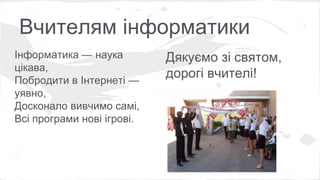 Вчителям інформатики 
Інформатика — наука 
цікава, 
Побродити в Інтернеті — 
уявно, 
Досконало вивчимо самі, 
Всі програми нові ігрові. 
Дякуємо зі святом, 
дорогі вчителі! 
 