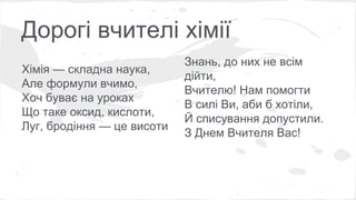 Дорогі вчителі хімії 
Хімія — складна наука, 
Але формули вчимо, 
Хоч буває на уроках 
Що таке оксид, кислоти, 
Луг, бродіння — це висоти 
Знань, до них не всім 
дійти, 
Вчителю! Нам помогти 
В силі Ви, аби б хотіли, 
Й списування допустили. 
З Днем Вчителя Вас! 
 
