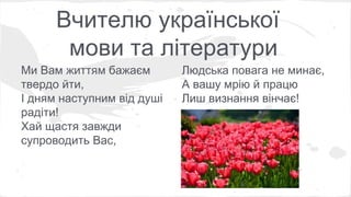 Вчителю української 
мови та літератури 
Ми Вам життям бажаєм 
твердо йти, 
І дням наступним від душі 
радіти! 
Хай щастя завжди 
супроводить Вас, 
Людська повага не минає, 
А вашу мрію й працю 
Лиш визнання вінчає! 
 