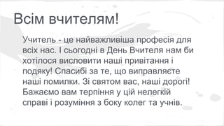 Всім вчителям! 
Учитель - це найважливіша професія для 
всіх нас. І сьогодні в День Вчителя нам би 
хотілося висловити наші привітання і 
подяку! Спасибі за те, що виправляєте 
наші помилки. Зі святом вас, наші дорогі! 
Бажаємо вам терпіння у цій нелегкій 
справі і розуміння з боку колег та учнів. 
