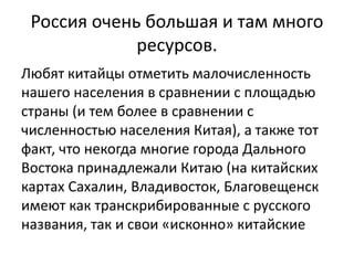 Россия очень большая и там много 
ресурсов. 
Любят китайцы отметить малочисленность 
нашего населения в сравнении с площадью 
страны (и тем более в сравнении с 
численностью населения Китая), а также тот 
факт, что некогда многие города Дального 
Востока принадлежали Китаю (на китайских 
картах Сахалин, Владивосток, Благовещенск 
имеют как транскрибированные с русского 
названия, так и свои «исконно» китайские 
 