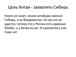 Цель Китая - захватить Сибирь 
Никто не знает, зачем китайцам именно 
Сибирь, а не Владивосток. Но им это не 
удастся, потому что у России есть ядерные 
бомбы, а у Китая их нет. И самолетов у них 
тоже нет 
 