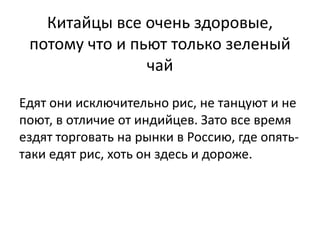 Китайцы все очень здоровые, 
потому что и пьют только зеленый 
чай 
Едят они исключительно рис, не танцуют и не 
поют, в отличие от индийцев. Зато все время 
ездят торговать на рынки в Россию, где опять- 
таки едят рис, хоть он здесь и дороже. 
 