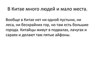 В Китае много людей и мало места. 
Вообще в Китае нет ни одной пустыни, ни 
леса, ни бескрайних гор, но там есть большие 
города. Китайцы живут в подвалах, лачугах и 
сараях и делают там пятые айфоны. 
 