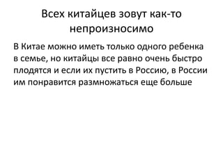 Всех китайцев зовут как-то 
непроизносимо 
В Китае можно иметь только одного ребенка 
в семье, но китайцы все равно очень быстро 
плодятся и если их пустить в Россию, в России 
им понравится размножаться еще больше 
 