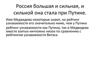 Россия большая и сильная, и 
сильной она стала при Путине. 
Имя Медведева некоторые знают, но рейтинг 
узнаваемости его значительно ниже, чем у Путина 
рейтинг узнаваемости как Путина, так и Медведева 
вместе взятых ничтожно низок по сравнению с 
рейтингом узнаваемости Витаса 
 