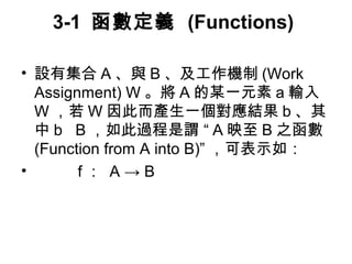 3-1 函數定義 (Functions) 
• 設有集合A、與B、及工作機制(Work 
Assignment) W。將A的某一元素a輸入 
W，若W因此而產生一個對應結果b、其 
中b B，如此過程是謂 “ A映至B之函數 
(Function from A into B)” ，可表示如： 
• f： A → B 
 