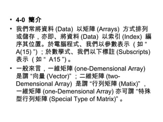 • 4-0 簡介 
• 我們常將資料(Data) 以矩陣(Arrays) 方式排列 
或儲存，亦即、將資料(Data) 以索引(Index) 編 
序其位置。於電腦程式、我們以參數表示 (如 “ 
A(15) ”)；於數學式、我們以下標註(Subscripts) 
表示 (如 “ A15 ”)。 
• 一般來言，一維矩陣(one-Demensional Array) 
是謂 “向量(Vector)”；二維矩陣(two- 
Demensional Array) 是謂 “行列矩陣(Matix)”， 
一維矩陣(one-Demensional Array) 亦可謂 “特殊 
型行列矩陣(Special Type of Matrix)” 。 
 