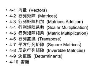 • 4-1 向量 (Vectors) 
• 4-2 行列矩陣 (Matrices) 
• 4-3 行列矩陣相加 (Matrices Addition) 
• 4-4 行列矩陣系數 (Scalar Multiplication) 
• 4-5 行列矩陣相乘 (Matrix Multiplication) 
• 4-6 行列置換 (Transpose) 
• 4-7 平方行列矩陣 (Square Matrices) 
• 4-8 反逆行列矩陣 (Invertible Matrices) 
• 4-9 決值區 (Determinants) 
• 4-10 習題 
 
