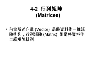 4-2 行列矩陣 
(Matrices) 
• 前節所述向量(Vector) 是將資料作一維矩 
陣排列，行列矩陣(Matrix) 則是將資料作 
二維矩陣排列 
 
