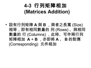 4-3 行列矩陣相加 
(Matrices Addition) 
• 設有行列矩陣A與B，兩者之長寬(Size) 
相等，即有相同數量的 列(Rows)、與相同 
數量的 行(Columns)，此時、可作兩行列 
矩陣相加 A + B，亦即將A、B的對應 
(Corresponding) 元件相加 
 