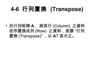 4-6 行列置換 (Transpose) 
• 於行列矩陣A、將其行(Column) 之資料 
依序置換成列(Row) 之資料，是謂 “行列 
置換(Transpose)” ，以AT表示之。 
 