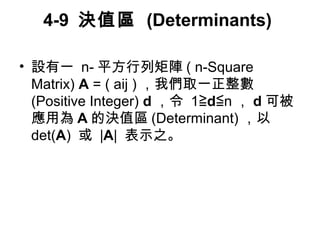 4-9 決值區 (Determinants) 
• 設有一 n-平方行列矩陣( n-Square 
Matrix) A = ( aij )，我們取一正整數 
(Positive Integer) d，令 1≧d≦n，d可被 
應用為A的決值區(Determinant) ，以 
det(A) 或 |A| 表示之。 
 