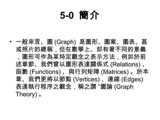 5-0 簡介 
• 一般來言、圖(Graph) 是圖形、圖案、圖表、甚 
或照片的總稱，但在數學上、却有著不同的意義 
，圖形可作為某特定觀念之表示方法，例如於前 
述章節、我們曾以圖形表達關係式(Relations)、 
函數(Functions)、與行列矩陣(Matrices)。於本 
章、我們更將以節點(Vertices)、連線(Edges) 
表達執行程序之觀念，稱之謂 “圖論(Graph 
Theory)。 
 