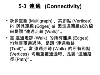 5-3 連通 (Connectivity) 
• 於多重圖(Multigraph) 、其節點(Vertices) 
Pi 與其連線(Edges) ei 因走過而組成的線 
串是謂 “連通走跡(Walk)”。 
• 當 連通走跡(Walk) 的所有連線(Edges) 
均無重覆通過時、是謂 “連通軌跡 
(Trail)”。當 連通走跡(Walk) 的所有節點 
(Vertices) 均無重覆通過時、是謂 “連通路 
徑(Path)”。 
 