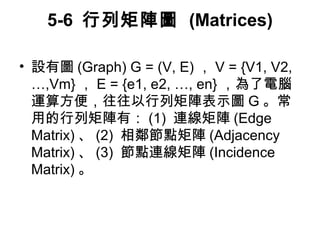 5-6 行列矩陣圖 (Matrices) 
• 設有圖(Graph) G = (V, E) ，V = {V1, V2, 
…,Vm}，E = {e1, e2, …, en} ，為了電腦 
運算方便，往往以行列矩陣表示圖G。常 
用的行列矩陣有：(1) 連線矩陣(Edge 
Matrix)、(2) 相鄰節點矩陣(Adjacency 
Matrix)、(3) 節點連線矩陣(Incidence 
Matrix)。 
 