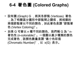 6-4 著色圖(Colored Graphs) 
• 設有圖(Graph) G，將其各節點(Vertices) 著色 
，為了明顯區分圖形中節點間之關係，將相鄰的 
兩個節點著以不同的顏色，如此著色是謂 “節點著 
色(Vertex Coloring)” 。 
• 如果G可著以n種不同的顏色、我們稱G 為 “ n- 
著色性(n-colorable)” 。一個圖以最少種類的顏色 
完成著色，該顏色數量是謂 “最小色彩值 
(Chromatic Number)” ，以 x(G) 表示。 
 