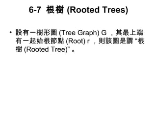 6-7 根樹(Rooted Trees) 
• 設有一樹形圖(Tree Graph) G ，其最上端 
有一起始根節點(Root) r，則該圖是謂 “根 
樹(Rooted Tree)” 。 
 