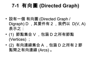 7-1 有向圖(Directed Graph) 
• 設有一個 有向圖(Directed Graph / 
Digraph) D，其要件有2，我們以 D(V, A) 
表示之： 
• (1) 節點集合V，包涵D之所有節點 
(Vertices)； 
• (2) 有向連線集合A，包涵D之所有2節 
點間之有向連線(Arcs)。 
 