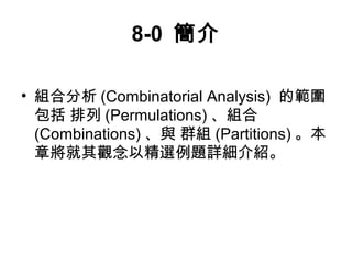 8-0 簡介 
• 組合分析(Combinatorial Analysis) 的範圍 
包括 排列(Permulations) 、組合 
(Combinations) 、與 群組(Partitions)。本 
章將就其觀念以精選例題詳細介紹。 
 