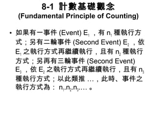 8-1 計數基礎觀念 
(Fundamental Principle of Counting) 
• 如果有一事件(Event) E1，有n1種執行方 
式；另有二輪事件(Second Event) E2，依 
E1之執行方式再繼續執行，且有n2種執行 
方式；另再有三輪事件(Second Event) 
E3，依E2之執行方式再繼續執行，且有n3 
種執行方式；以此類推 …，此時、事件之 
執行方式為：n1․n2 ․n3 ․…。 
 