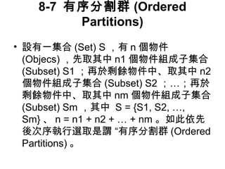 8-7 有序分割群(Ordered 
Partitions) 
• 設有一集合(Set) S，有n個物件 
(Objecs)，先取其中n1個物件組成子集合 
(Subset) S1 ；再於剩餘物件中、取其中n2 
個物件組成子集合(Subset) S2 ；…；再於 
剩餘物件中、取其中nm個物件組成子集合 
(Subset) Sm ，其中 S = {S1, S2, …, 
Sm}、n = n1 + n2 + … + nm 。如此依先 
後次序執行選取是謂 “有序分割群(Ordered 
Partitions) 。 
 