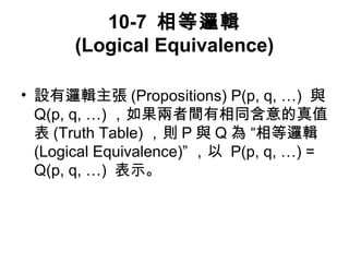 10-7 相等邏輯 
(Logical Equivalence) 
• 設有邏輯主張(Propositions) P(p, q, …) 與 
Q(p, q, …)，如果兩者間有相同含意的真值 
表(Truth Table)，則P與Q為 “相等邏輯 
(Logical Equivalence)” ，以 P(p, q, …) = 
Q(p, q, …) 表示。 
 