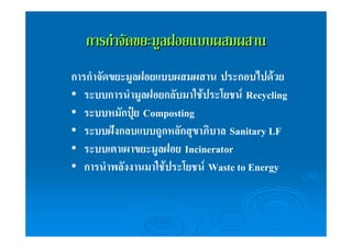 กกาารกกํำาจจััดขยยะะมมููลฝอยแแบบบผสมผสสาาน 
การกำจัดขยะมูลฝอยแบบผสมผสาน ประกอบไปด้วย 
• ระบบการนำมูลฝอยกลับมาใช้ประโยชน์Recycling 
• ระบบหมักปุ๋ย Composting 
• ระบบฝังกลบแบบถูกหลักสุขาภิบาล Sanitary LF 
• ระบบเตาเผาขยะมูลฝอย Incinerator 
• การนำพลังงานมาใช้ประโยชน์Waste to Energy 
 