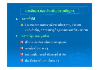 กกาารรศศึกึกษษาา แแลละะปปรระะเเมมินินสสภภาาพพปปญัญัหหาา 
1. สภาพทั่วไป 
จำนวนและการกระจายตัวของประชากร, ประเภท 
แหล่งกำเนิด, สภาพเศรษฐกิจ,แผนและการพัฒนาชุมชน 
2. สภาพปัญหาขยะมูลฝอย 
ปริมาณและอัตราเพิ่มของขยะมูลฝอย 
เหตุเดือดร้อนรำคาญ 
การปนเปื้อนของน้ำเสียลงสู่น้ำผิวดิน 
ประสิทธิภาพในการเก็บขนส่ง 
 
