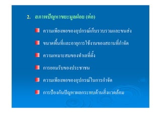 2. สภาพปัญหาขยะมูลฝอย (ต่อ) 
ความเพียงพอของอุปกรณ์เก็บรวบรวมและขนส่ง 
ขนาดพื้นที่และอายุการใช้งานของสถานที่กำจัด 
ความเหมาะสมของทำเลที่ตั้ง 
การยอมรับของประชาชน 
ความเพียงพอของอุปกรณ์ในการกำจัด 
การป้องกันปัญหาผลกระทบด้านสิ่งแวดล้อม 
 
