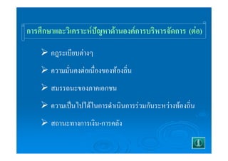การศึกษาและวิเคราะห์ปัญหาด้านองค์การบริหารจัดการ (ต่อ) 
¾ กฎระเบียบต่างๆ 
¾ ความมั่นคงต่อเนื่องของท้องถิ่น 
¾ สมรรถนะของภาคเอกชน 
¾ ความเป็นไปได้ในการดำเนินการร่วมกันระหว่างท้องถิ่น 
¾ สถานะทางการเงิน-การคลัง 
 