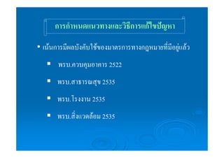 การกำหนดแนวทางและวิธีการแก้ไขปัญหา 
• เน้นการมีผลบังคับใช้ของมาตรการทางกฎหมายที่มีอยู่แล้ว 
ƒ พรบ.ควบคุมอาคาร 2522 
ƒ พรบ.สาธารณสุข 2535 
ƒ พรบ.โรงงาน 2535 
ƒ พรบ.สิ่งแวดล้อม 2535 
 