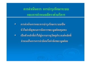การดำเนินการ การบำรุงรักษาระบบ 
และการกำหนดอัตราค่าบริการ 
•• กกาารดดํำาเเนนิินกกาารแแลละะกกาารบบํำารรุุงรรัักษษาารระะบบเเปป็น็น 
หหััวใใจจสสํำาคคััญของกกาารจจััดกกาารขยยะะมมููลฝอยชชุุมชน 
•• เเปป็น็นตตััวแแปปรททีี่่นนํำาไไปปสสูู่ก่กาารบรรลลุุววััตถถุุปรระะสงคค์ ห์ หลลัักททีี่่ 
กกํำาหนดใในนกกาารกกาารบบํำาบบััดหรรืือกกํำาจจััดขยยะะมมููลฝอย 
 
