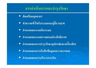 การดำเนินการและบำรุงรักษา 
ƒ จัดเตรียมบุคลากร 
ƒ ทำความเข้าใจกับระบบและคู่มือ O&M 
ƒ กำหนดแผนงานเดินระบบ 
ƒ กำหนดแผนงานตรวจสอบประสิทธิภาพ 
ƒ กำหนดแผนการบำรุงรักษาอุปกรณ์และเครื่องจักร 
ƒ กำหนดแผนการบันทึกข้อมูลและรายงานผล 
ƒ กำหนดแผนการบริหารการเงิน 
 