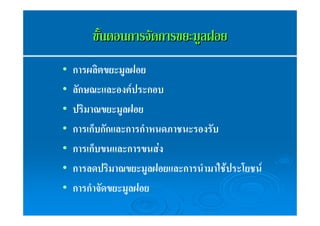 ขขัั้้นตอนกกาารจจััดกกาารขยยะะมมููลฝอย 
• การผลิตขยะมูลฝอย 
• ลักษณะและองค์ประกอบ 
• ปริมาณขยะมูลฝอย 
• การเก็บกักและการกำหนดภาชนะรองรับ 
• การเก็บขนและการขนส่ง 
• การลดปริมาณขยะมูลฝอยและการนำมาใช้ประโยชน์ 
• การกำจัดขยะมูลฝอย 
 