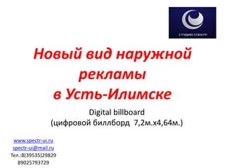 Новый вид наружной рекламыв Усть-Илимске 
Digital billboard 
(цифровой биллборд 7,2м.х4,64м.) 
www.spectr-ui.ru 
spectr-ui@mail.ru 
Тел.:8(39535)29829 
89025793729  