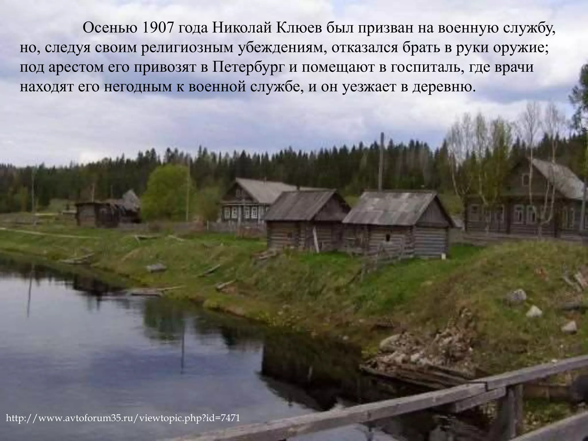 Осенью 1907 года Николай Клюев был призван на военную службу, 
но, следуя своим религиозным убеждениям, отказался брать в руки оружие; 
под арестом его привозят в Петербург и помещают в госпиталь, где врачи 
находят его негодным к военной службе, и он уезжает в деревню. 
http://www.avtoforum35.ru/viewtopic.php?id=7471 
 