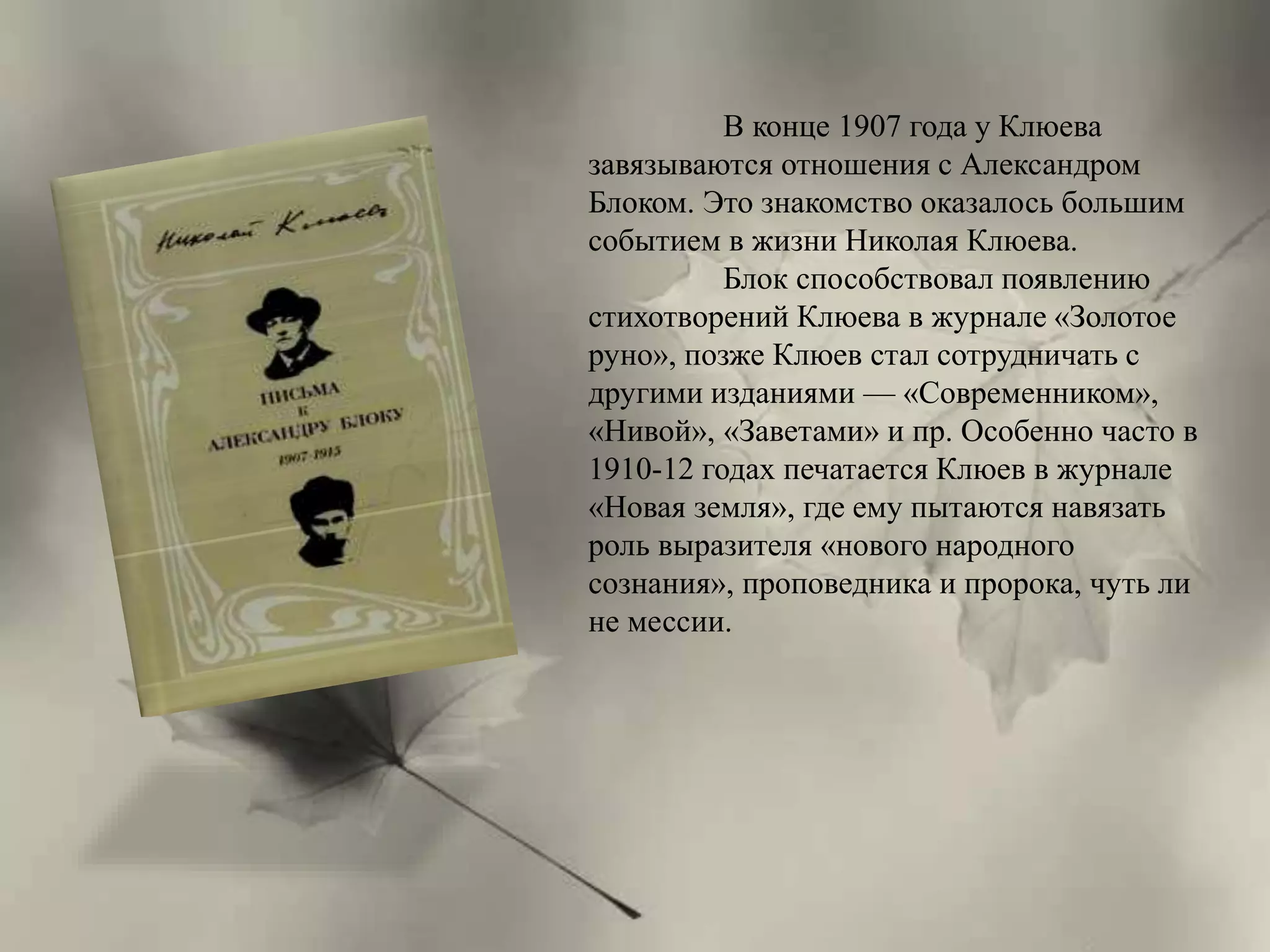В конце 1907 года у Клюева 
завязываются отношения с Александром 
Блоком. Это знакомство оказалось большим 
событием в жизни Николая Клюева. 
Блок способствовал появлению 
стихотворений Клюева в журнале «Золотое 
руно», позже Клюев стал сотрудничать с 
другими изданиями — «Современником», 
«Нивой», «Заветами» и пр. Особенно часто в 
1910-12 годах печатается Клюев в журнале 
«Новая земля», где ему пытаются навязать 
роль выразителя «нового народного 
сознания», проповедника и пророка, чуть ли 
не мессии. 
 