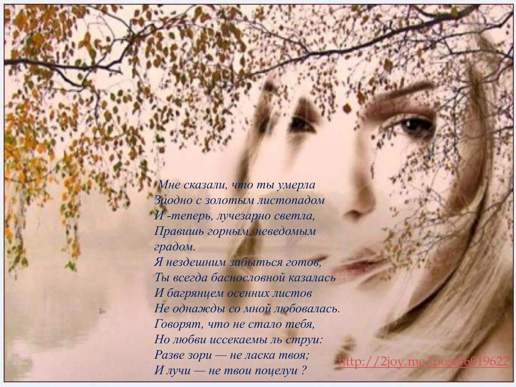 Мне сказали, что ты умерла 
Заодно с золотым листопадом 
И -теперь, лучезарно светла, 
Правишь горным, неведомым 
градом. 
Я нездешним забыться готов, 
Ты всегда баснословной казалась 
И багрянцем осенних листов 
Не однажды со мной любовалась. 
Говорят, что не стало тебя, 
Но любви иссекаемы ль струи: 
Разве зори — не ласка твоя; 
И лучи — не твои поцелуи ? 
. 
http://2joy.me/post86019622 
 