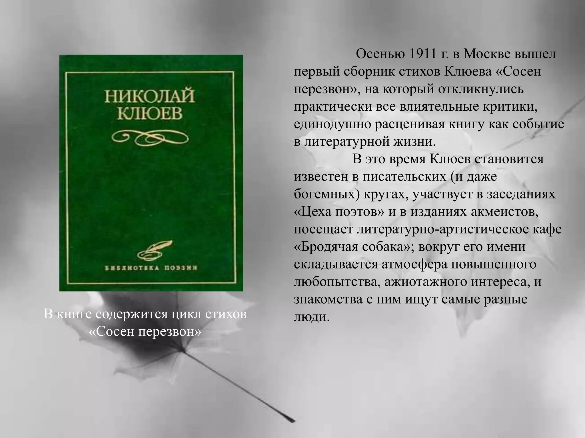 Осенью 1911 г. в Москве вышел 
первый сборник стихов Клюева «Сосен 
перезвон», на который откликнулись 
практически все влиятельные критики, 
единодушно расценивая книгу как событие 
в литературной жизни. 
В это время Клюев становится 
известен в писательских (и даже 
богемных) кругах, участвует в заседаниях 
«Цеха поэтов» и в изданиях акмеистов, 
посещает литературно-артистическое кафе 
«Бродячая собака»; вокруг его имени 
складывается атмосфера повышенного 
любопытства, ажиотажного интереса, и 
знакомства с ним ищут самые разные 
В книге содержится цикл стихов люди. 
«Сосен перезвон» 
 