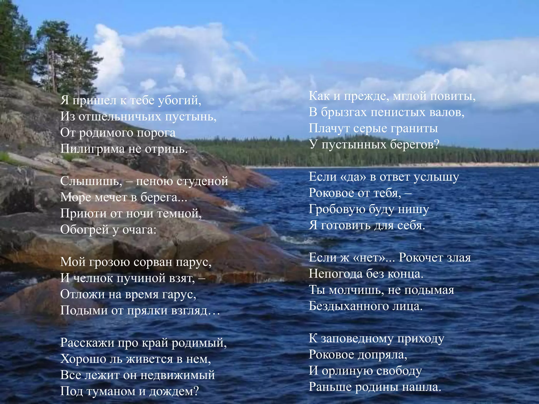 Я пришел к тебе убогий, 
Из отшельничьих пустынь, 
От родимого порога 
Пилигрима не отринь. 
Слышишь, – пеною студеной 
Море мечет в берега... 
Приюти от ночи темной, 
Обогрей у очага: 
Мой грозою сорван парус, 
И челнок пучиной взят, – 
Отложи на время гарус, 
Подыми от прялки взгляд… 
Расскажи про край родимый, 
Хорошо ль живется в нем, 
Все лежит он недвижимый 
Под туманом и дождем? 
Как и прежде, мглой повиты, 
В брызгах пенистых валов, 
Плачут серые граниты 
У пустынных берегов? 
Если «да» в ответ услышу 
Роковое от тебя, – 
Гробовую буду нишу 
Я готовить для себя. 
Если ж «нет»... Рокочет злая 
Непогода без конца. 
Ты молчишь, не подымая 
Бездыханного лица. 
К заповедному приходу 
Роковое допряла, 
И орлиную свободу 
Раньше родины нашла. 
 