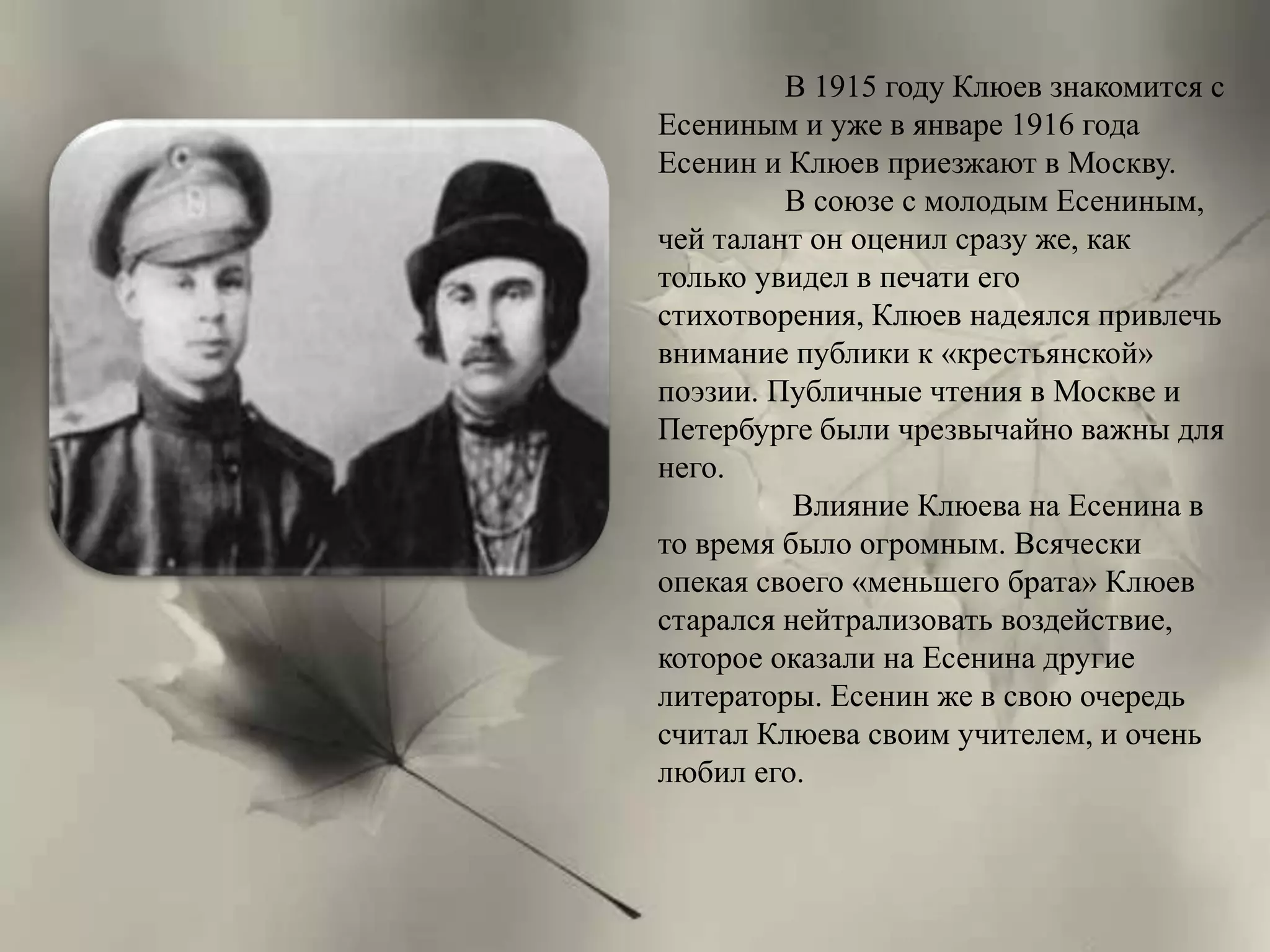 В 1915 году Клюев знакомится с 
Есениным и уже в январе 1916 года 
Есенин и Клюев приезжают в Москву. 
В союзе с молодым Есениным, 
чей талант он оценил сразу же, как 
только увидел в печати его 
стихотворения, Клюев надеялся привлечь 
внимание публики к «крестьянской» 
поэзии. Публичные чтения в Москве и 
Петербурге были чрезвычайно важны для 
него. 
Влияние Клюева на Есенина в 
то время было огромным. Всячески 
опекая своего «меньшего брата» Клюев 
старался нейтрализовать воздействие, 
которое оказали на Есенина другие 
литераторы. Есенин же в свою очередь 
считал Клюева своим учителем, и очень 
любил его. 
 