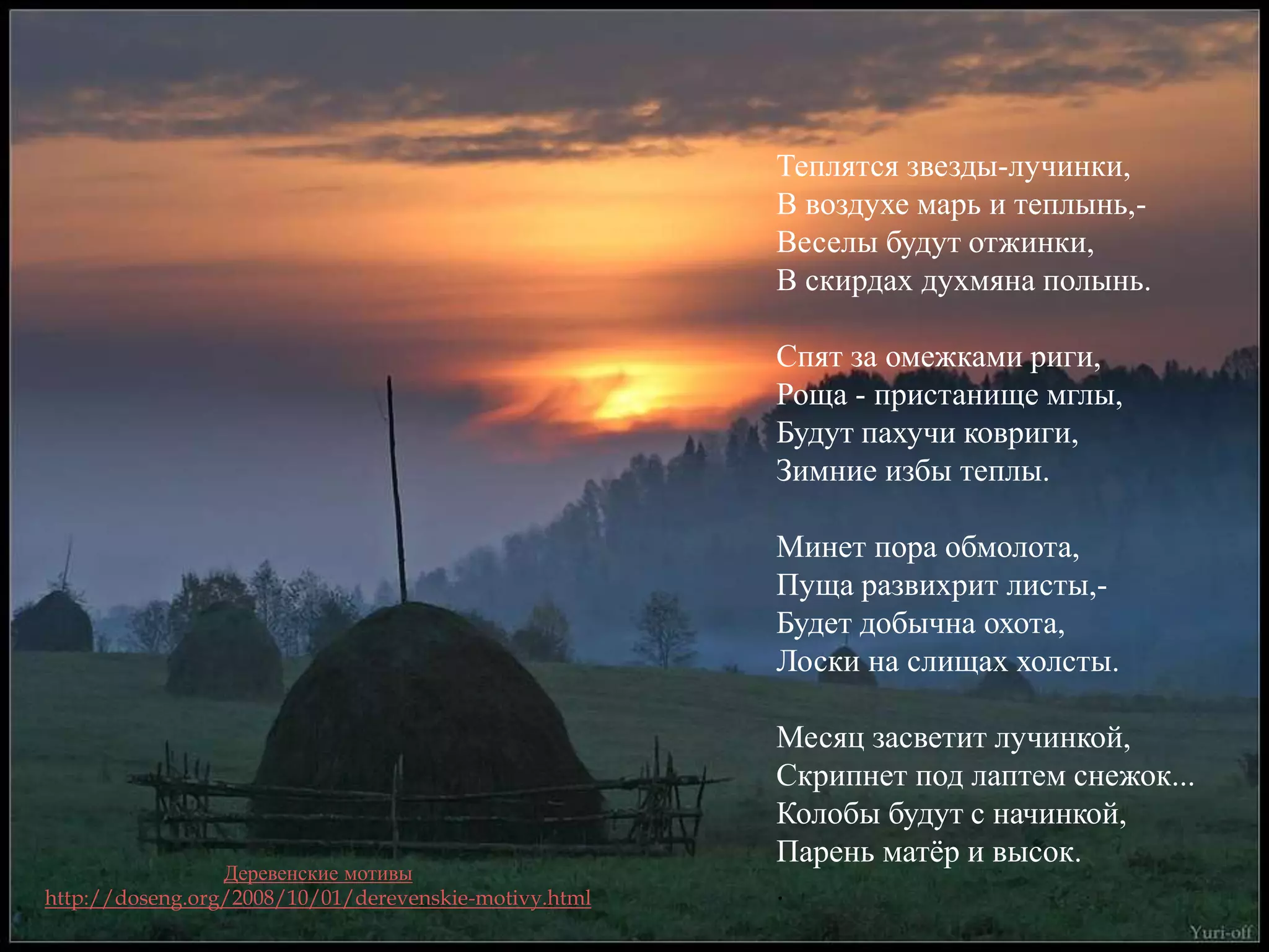 Теплятся звезды-лучинки, 
В воздухе марь и теплынь,- 
Веселы будут отжинки, 
В скирдах духмяна полынь. 
Спят за омежками риги, 
Роща - пристанище мглы, 
Будут пахучи ковриги, 
Зимние избы теплы. 
Минет пора обмолота, 
Пуща развихрит листы,- 
Будет добычна охота, 
Лоски на слищах холсты. 
Месяц засветит лучинкой, 
Скрипнет под лаптем снежок... 
Колобы будут с начинкой, 
Парень матёр и высок. 
. 
Деревенские мотивы 
http://doseng.org/2008/10/01/derevenskie-motivy.html 
 