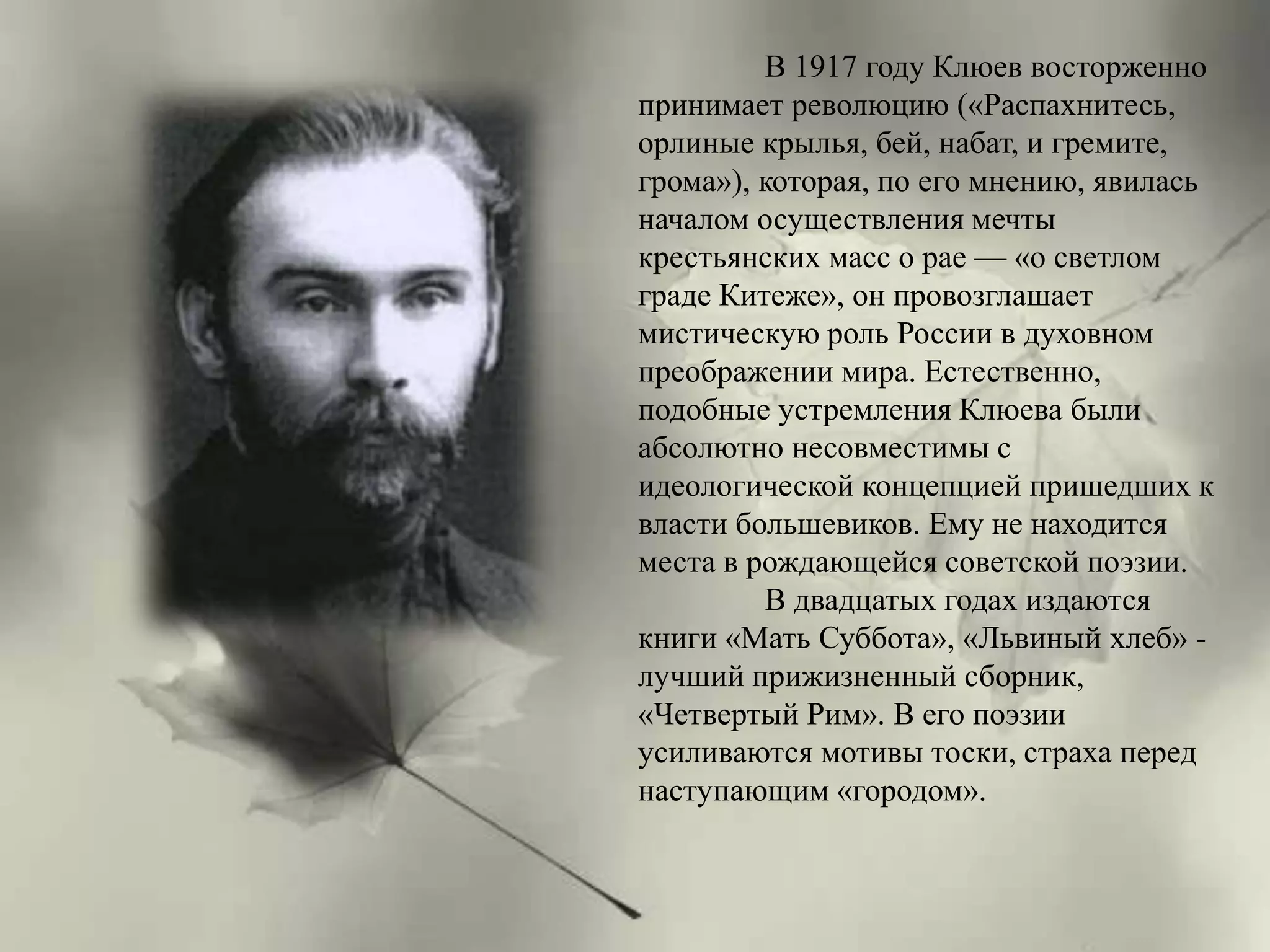 В 1917 году Клюев восторженно 
принимает революцию («Распахнитесь, 
орлиные крылья, бей, набат, и гремите, 
грома»), которая, по его мнению, явилась 
началом осуществления мечты 
крестьянских масс о рае — «о светлом 
граде Китеже», он провозглашает 
мистическую роль России в духовном 
преображении мира. Естественно, 
подобные устремления Клюева были 
абсолютно несовместимы с 
идеологической концепцией пришедших к 
власти большевиков. Ему не находится 
места в рождающейся советской поэзии. 
В двадцатых годах издаются 
книги «Мать Суббота», «Львиный хлеб» - 
лучший прижизненный сборник, 
«Четвертый Рим». В его поэзии 
усиливаются мотивы тоски, страха перед 
наступающим «городом». 
 
