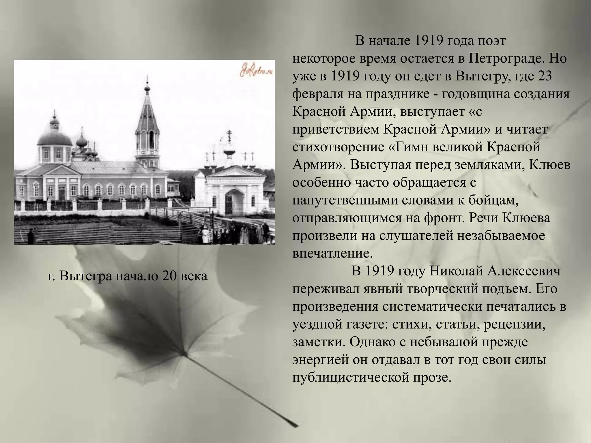 В начале 1919 года поэт 
некоторое время остается в Петрограде. Но 
уже в 1919 году он едет в Вытегру, где 23 
февраля на празднике - годовщина создания 
Красной Армии, выступает «с 
приветствием Красной Армии» и читает 
стихотворение «Гимн великой Красной 
Армии». Выступая перед земляками, Клюев 
особенно часто обращается с 
напутственными словами к бойцам, 
отправляющимся на фронт. Речи Клюева 
произвели на слушателей незабываемое 
впечатление. 
В 1919 году Николай Алексеевич 
переживал явный творческий подъем. Его 
произведения систематически печатались в 
уездной газете: стихи, статьи, рецензии, 
заметки. Однако с небывалой прежде 
энергией он отдавал в тот год свои силы 
публицистической прозе. 
г. Вытегра начало 20 века 
 